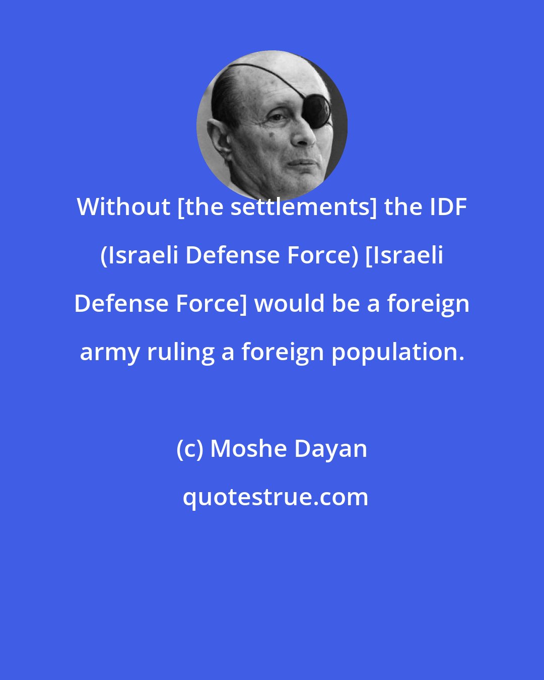 Moshe Dayan: Without [the settlements] the IDF (Israeli Defense Force) [Israeli Defense Force] would be a foreign army ruling a foreign population.