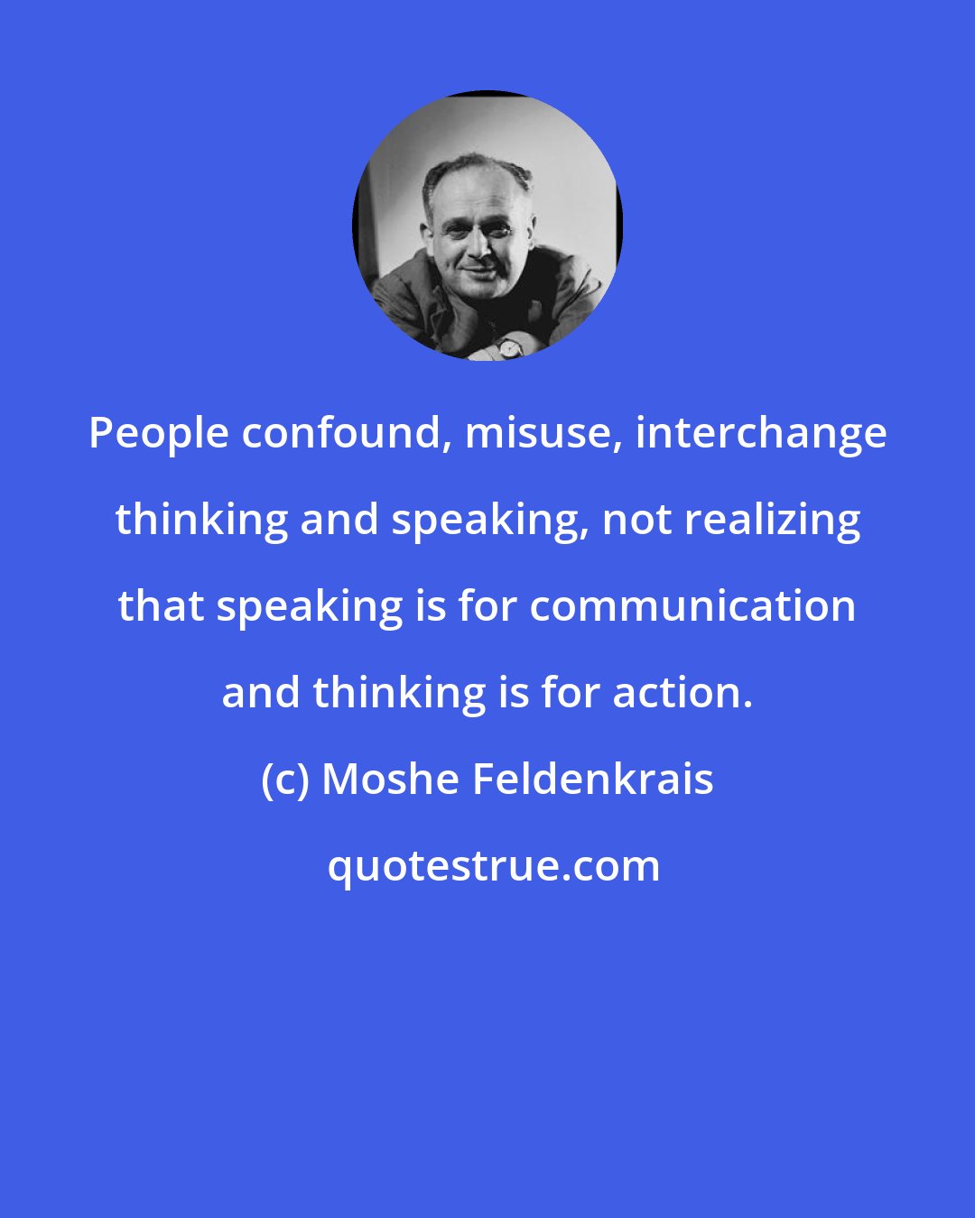 Moshe Feldenkrais: People confound, misuse, interchange thinking and speaking, not realizing that speaking is for communication and thinking is for action.