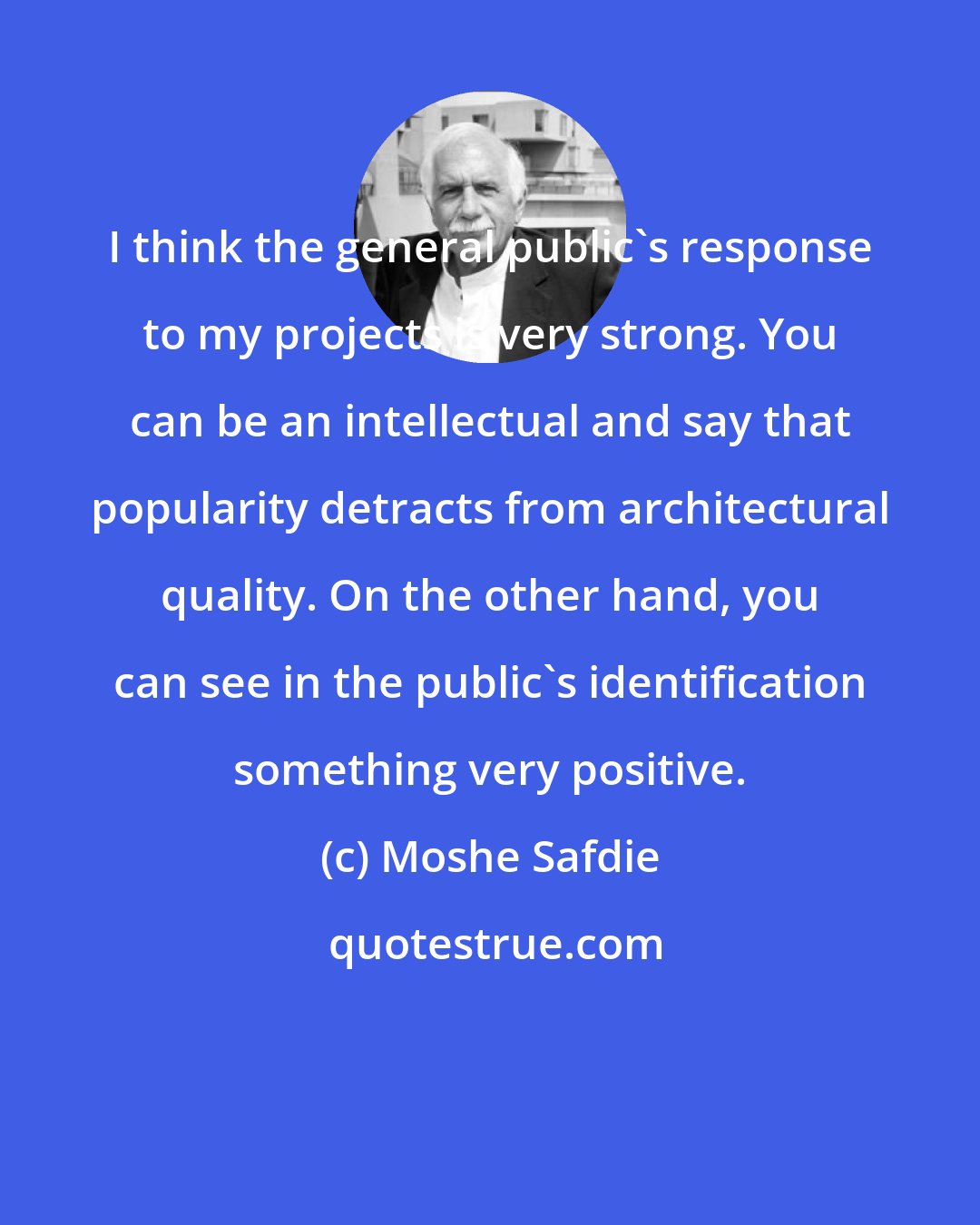 Moshe Safdie: I think the general public's response to my projects is very strong. You can be an intellectual and say that popularity detracts from architectural quality. On the other hand, you can see in the public's identification something very positive.
