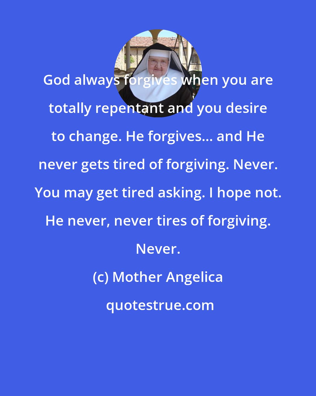Mother Angelica: God always forgives when you are totally repentant and you desire to change. He forgives... and He never gets tired of forgiving. Never. You may get tired asking. I hope not. He never, never tires of forgiving. Never.