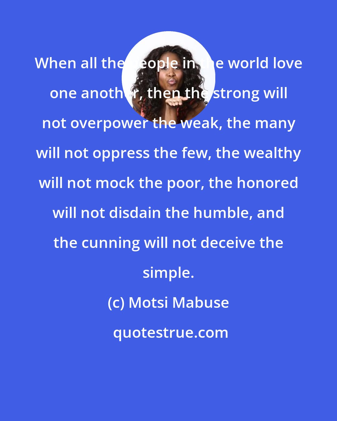 Motsi Mabuse: When all the people in the world love one another, then the strong will not overpower the weak, the many will not oppress the few, the wealthy will not mock the poor, the honored will not disdain the humble, and the cunning will not deceive the simple.