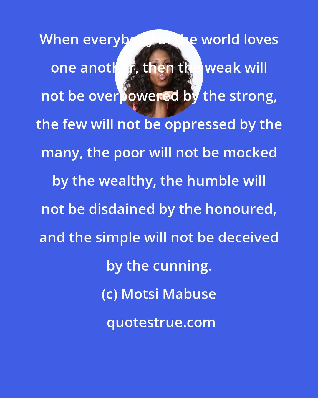 Motsi Mabuse: When everybody in the world loves one another, then the weak will not be overpowered by the strong, the few will not be oppressed by the many, the poor will not be mocked by the wealthy, the humble will not be disdained by the honoured, and the simple will not be deceived by the cunning.