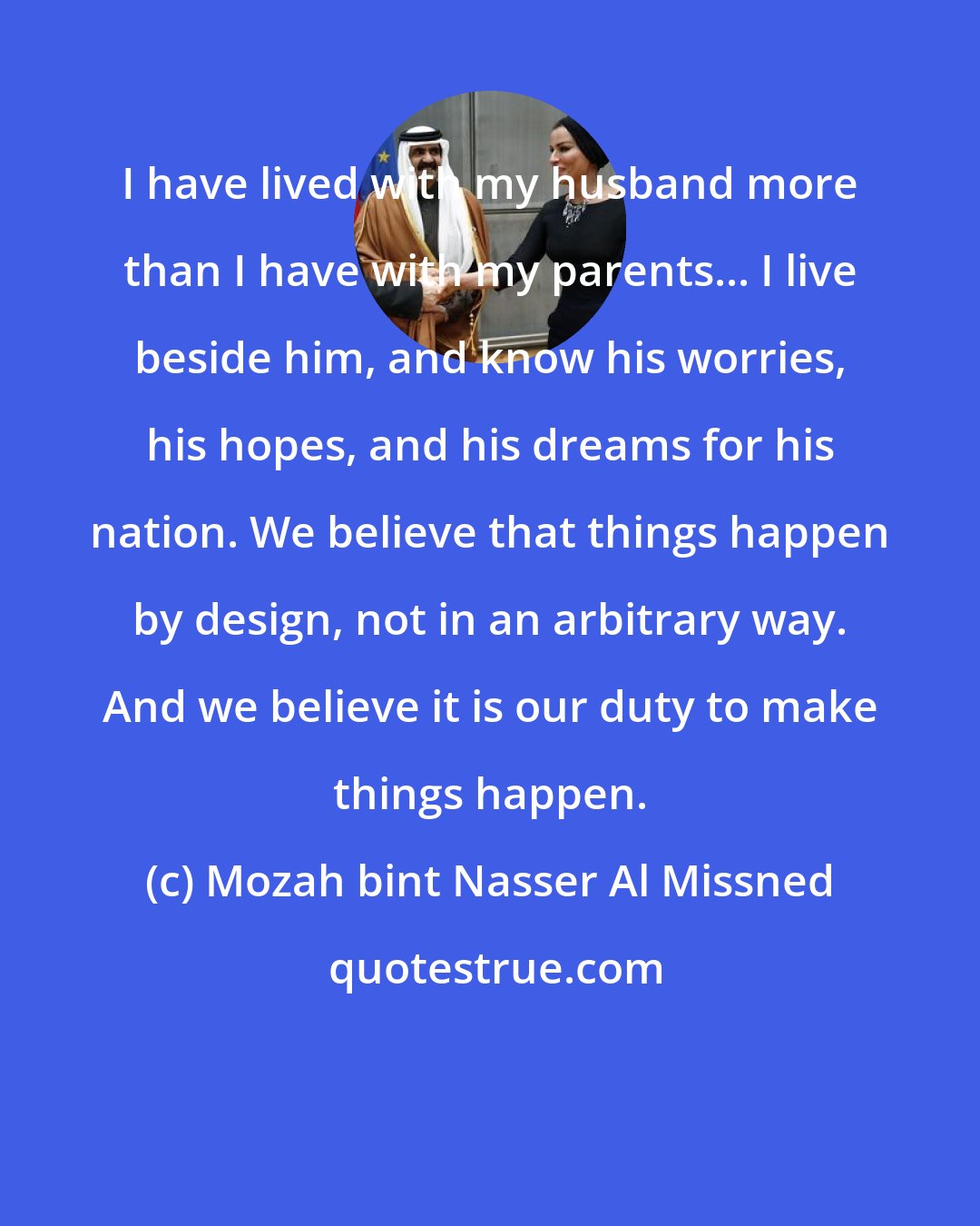 Mozah bint Nasser Al Missned: I have lived with my husband more than I have with my parents... I live beside him, and know his worries, his hopes, and his dreams for his nation. We believe that things happen by design, not in an arbitrary way. And we believe it is our duty to make things happen.