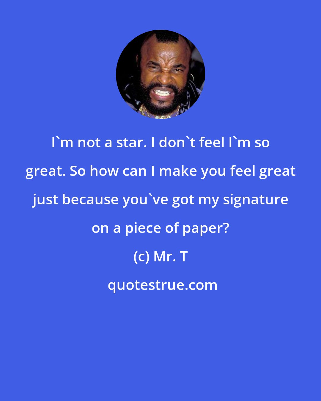 Mr. T: I'm not a star. I don't feel I'm so great. So how can I make you feel great just because you've got my signature on a piece of paper?