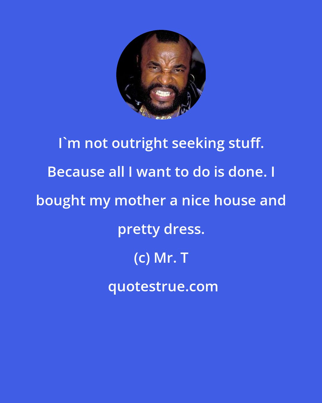 Mr. T: I'm not outright seeking stuff. Because all I want to do is done. I bought my mother a nice house and pretty dress.