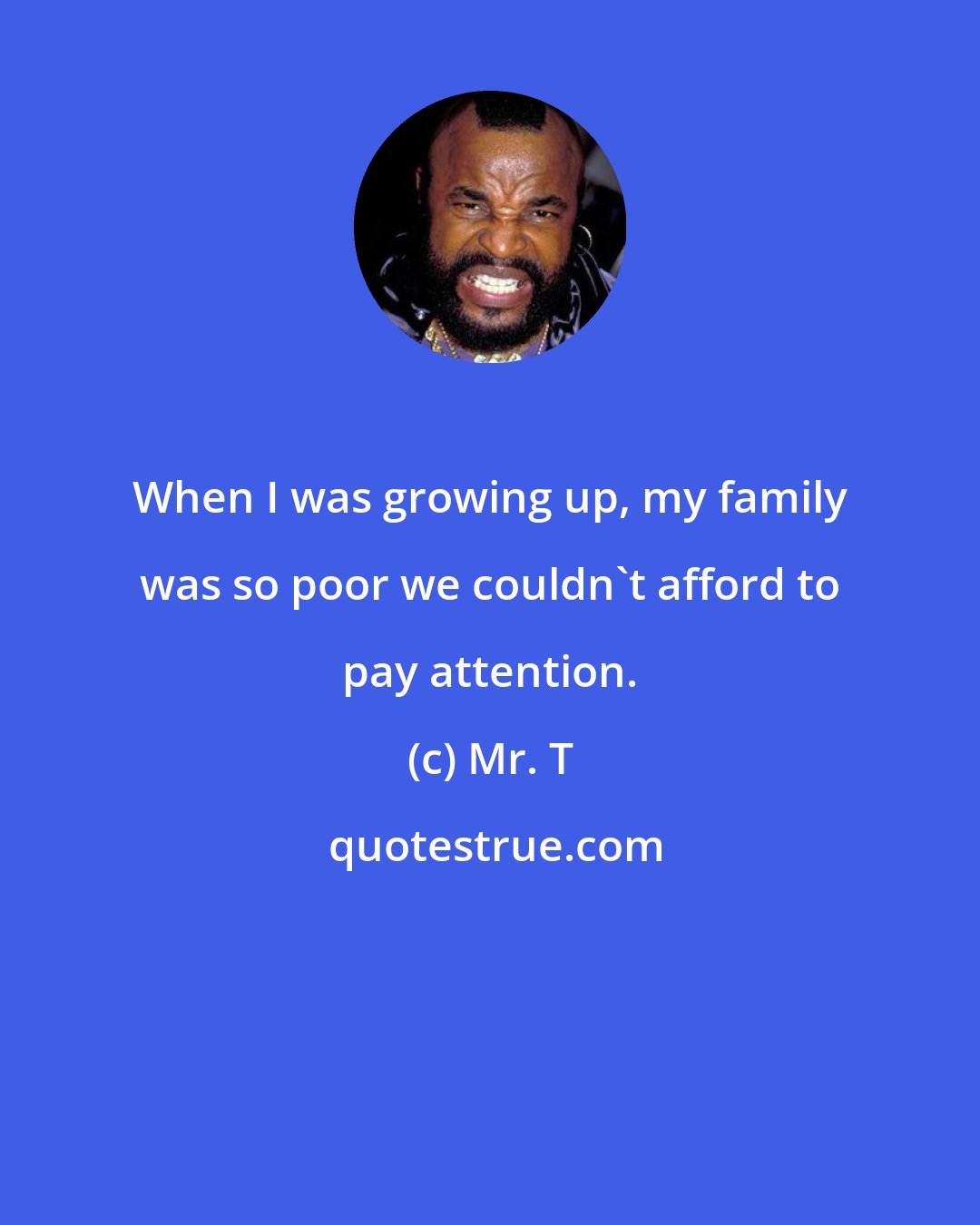 Mr. T: When I was growing up, my family was so poor we couldn't afford to pay attention.