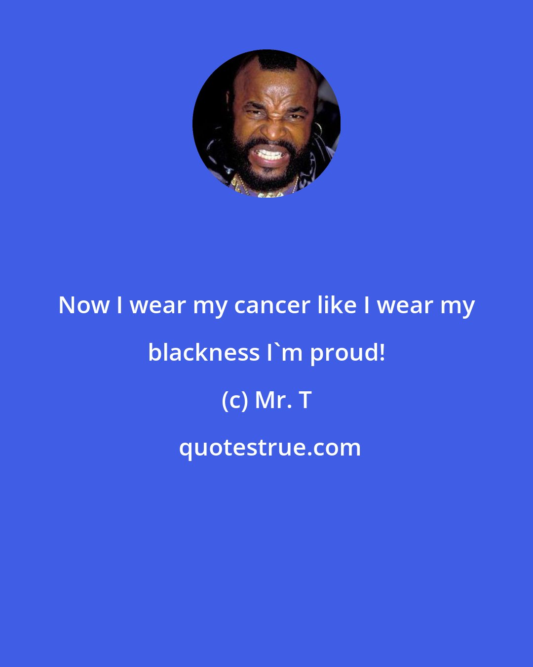 Mr. T: Now I wear my cancer like I wear my blackness I'm proud!
