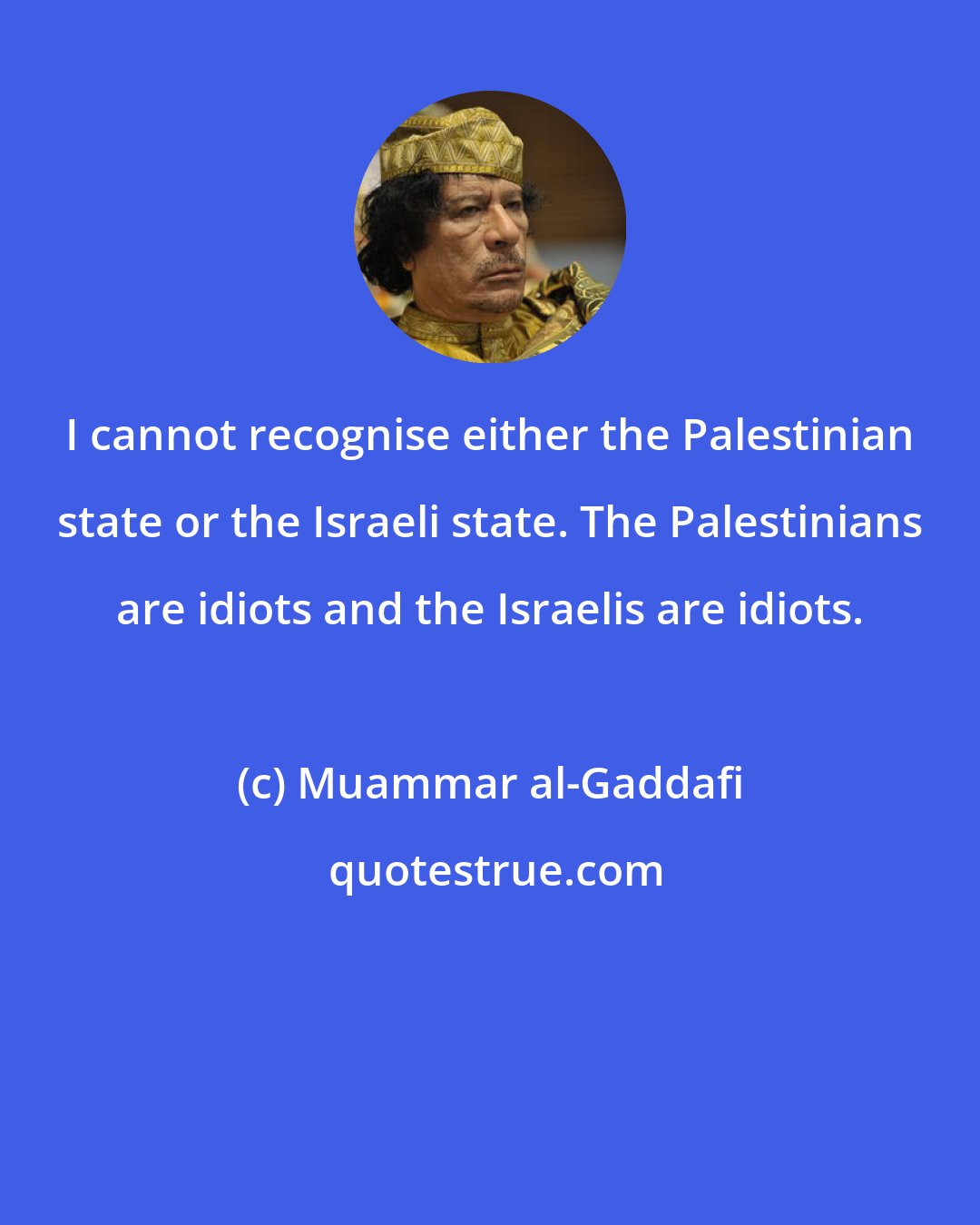 Muammar al-Gaddafi: I cannot recognise either the Palestinian state or the Israeli state. The Palestinians are idiots and the Israelis are idiots.