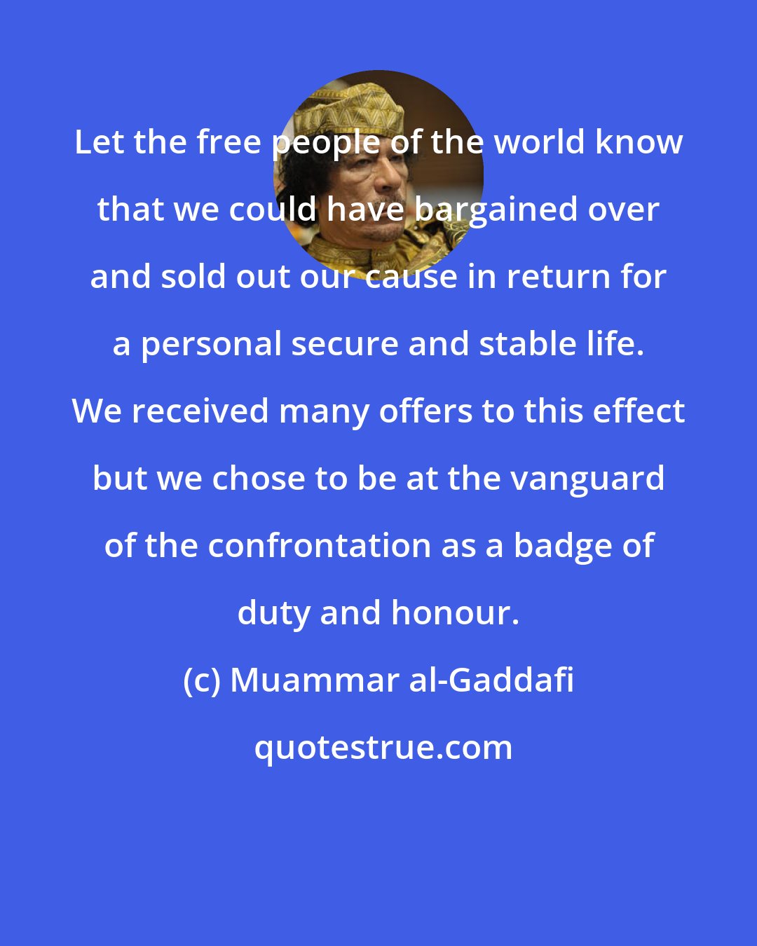 Muammar al-Gaddafi: Let the free people of the world know that we could have bargained over and sold out our cause in return for a personal secure and stable life. We received many offers to this effect but we chose to be at the vanguard of the confrontation as a badge of duty and honour.