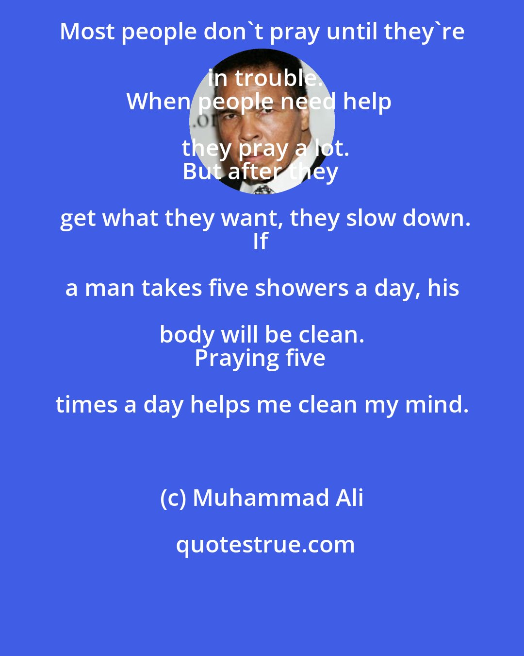 Muhammad Ali: Most people don't pray until they're in trouble.
When people need help they pray a lot.
But after they get what they want, they slow down.
If a man takes five showers a day, his body will be clean. 
Praying five times a day helps me clean my mind.