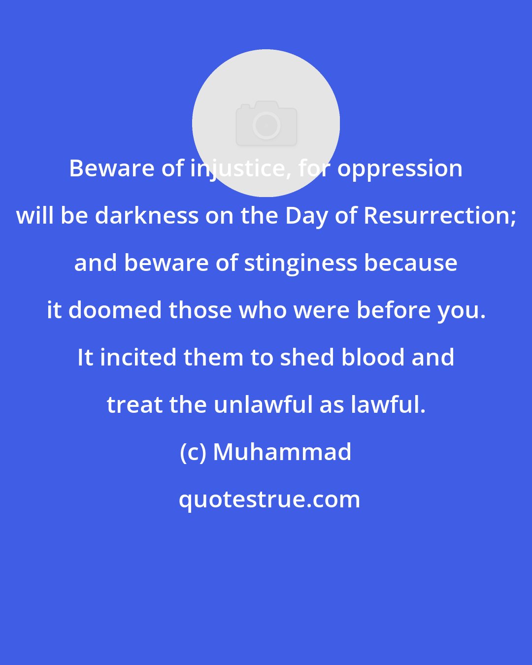 Muhammad: Beware of injustice, for oppression will be darkness on the Day of Resurrection; and beware of stinginess because it doomed those who were before you. It incited them to shed blood and treat the unlawful as lawful.