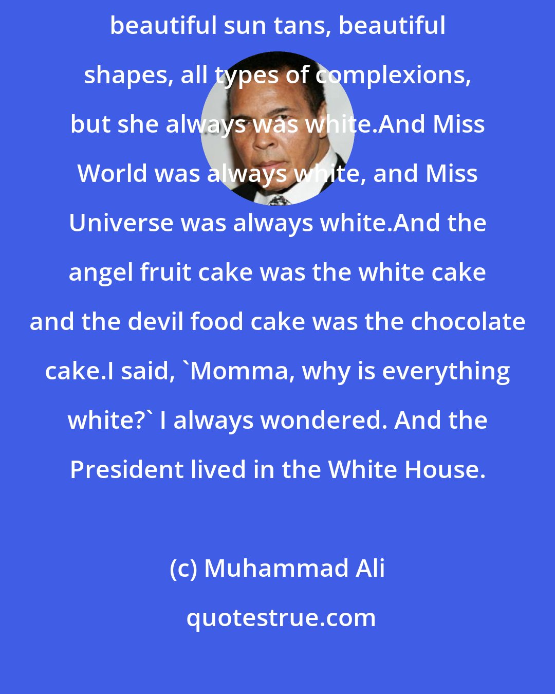 Muhammad Ali: Miss America was always white. All the beautiful brown women in America, beautiful sun tans, beautiful shapes, all types of complexions, but she always was white.And Miss World was always white, and Miss Universe was always white.And the angel fruit cake was the white cake and the devil food cake was the chocolate cake.I said, 'Momma, why is everything white?' I always wondered. And the President lived in the White House.