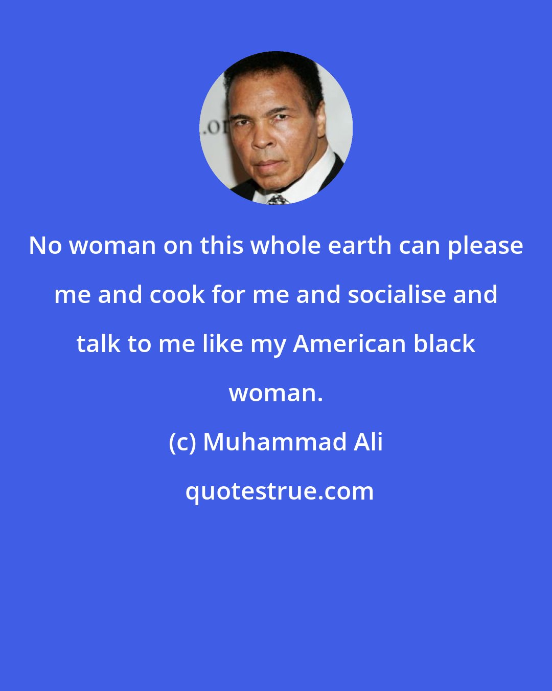 Muhammad Ali: No woman on this whole earth can please me and cook for me and socialise and talk to me like my American black woman.
