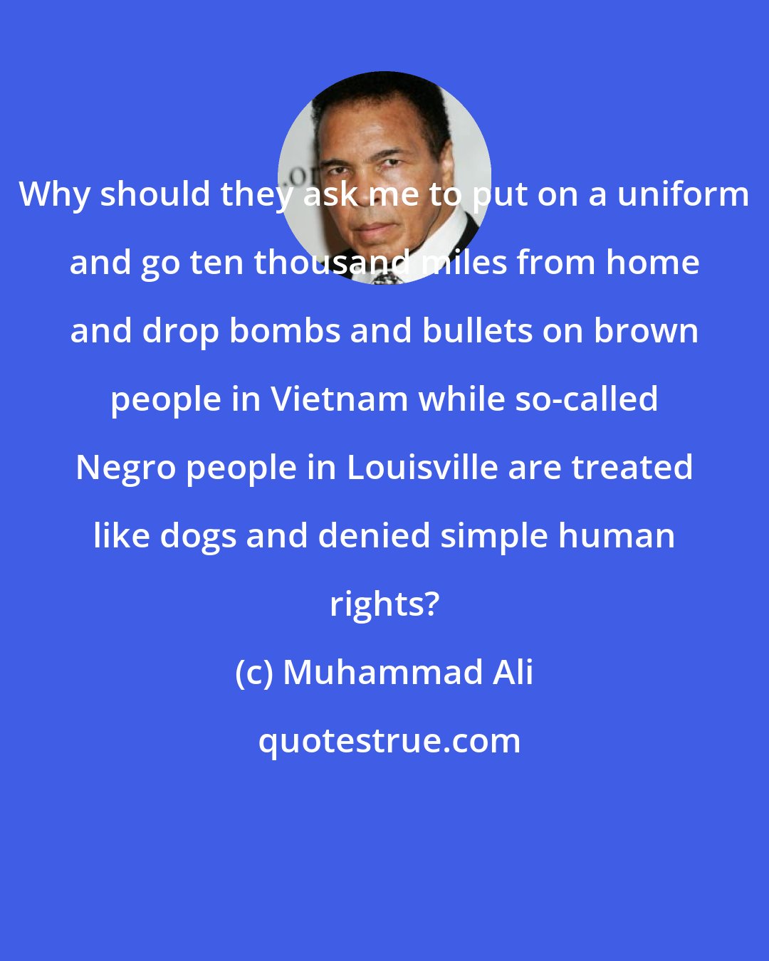 Muhammad Ali: Why should they ask me to put on a uniform and go ten thousand miles from home and drop bombs and bullets on brown people in Vietnam while so-called Negro people in Louisville are treated like dogs and denied simple human rights?