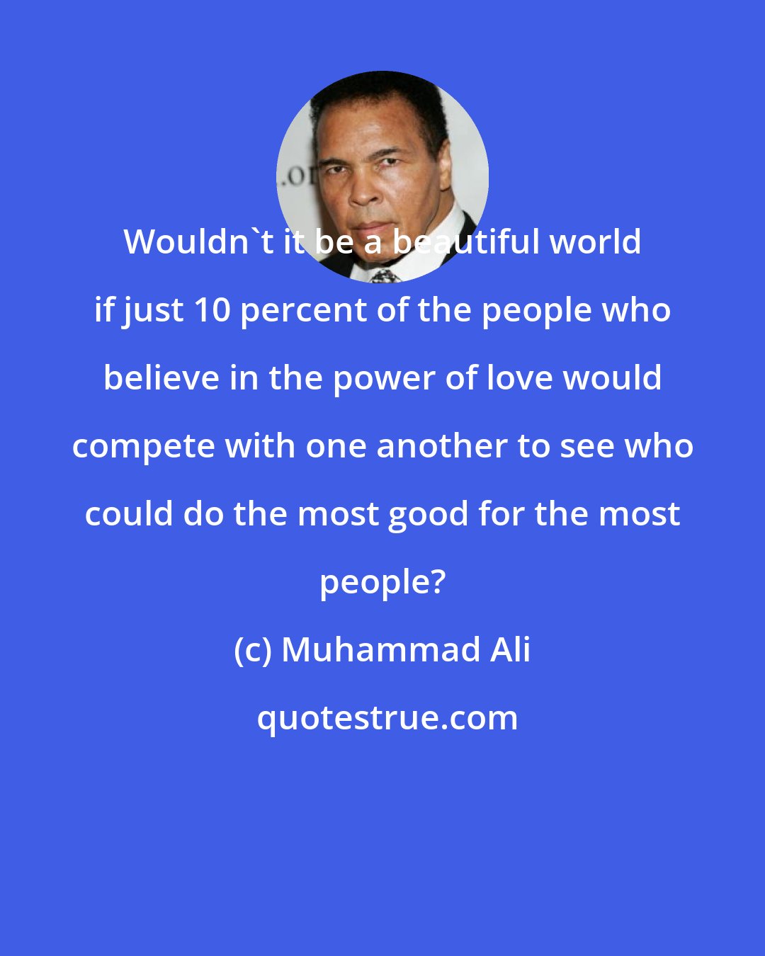 Muhammad Ali: Wouldn't it be a beautiful world if just 10 percent of the people who believe in the power of love would compete with one another to see who could do the most good for the most people?
