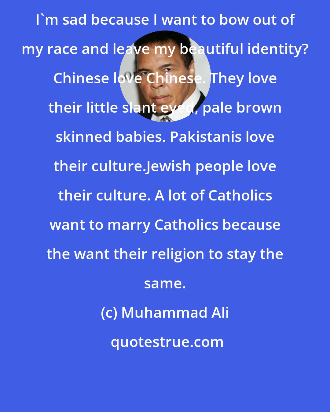 Muhammad Ali: I'm sad because I want to bow out of my race and leave my beautiful identity? Chinese love Chinese. They love their little slant eyed, pale brown skinned babies. Pakistanis love their culture.Jewish people love their culture. A lot of Catholics want to marry Catholics because the want their religion to stay the same.