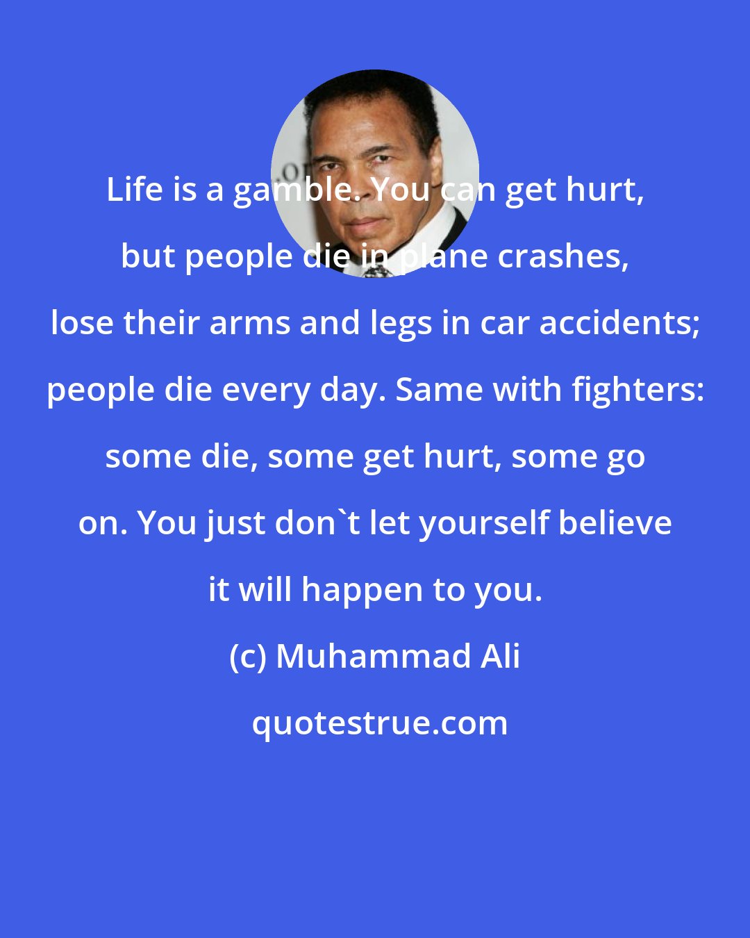 Muhammad Ali: Life is a gamble. You can get hurt, but people die in plane crashes, lose their arms and legs in car accidents; people die every day. Same with fighters: some die, some get hurt, some go on. You just don't let yourself believe it will happen to you.