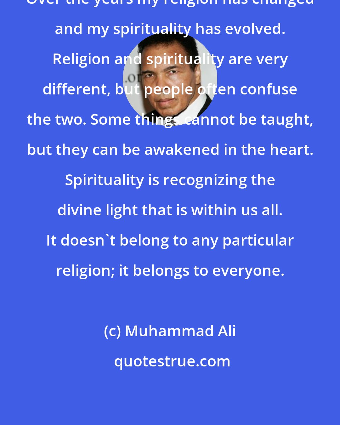 Muhammad Ali: Over the years my religion has changed and my spirituality has evolved. Religion and spirituality are very different, but people often confuse the two. Some things cannot be taught, but they can be awakened in the heart. Spirituality is recognizing the divine light that is within us all. It doesn't belong to any particular religion; it belongs to everyone.