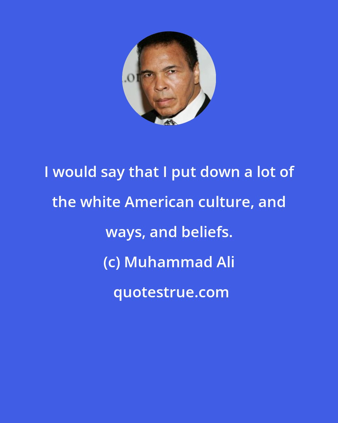 Muhammad Ali: I would say that I put down a lot of the white American culture, and ways, and beliefs.