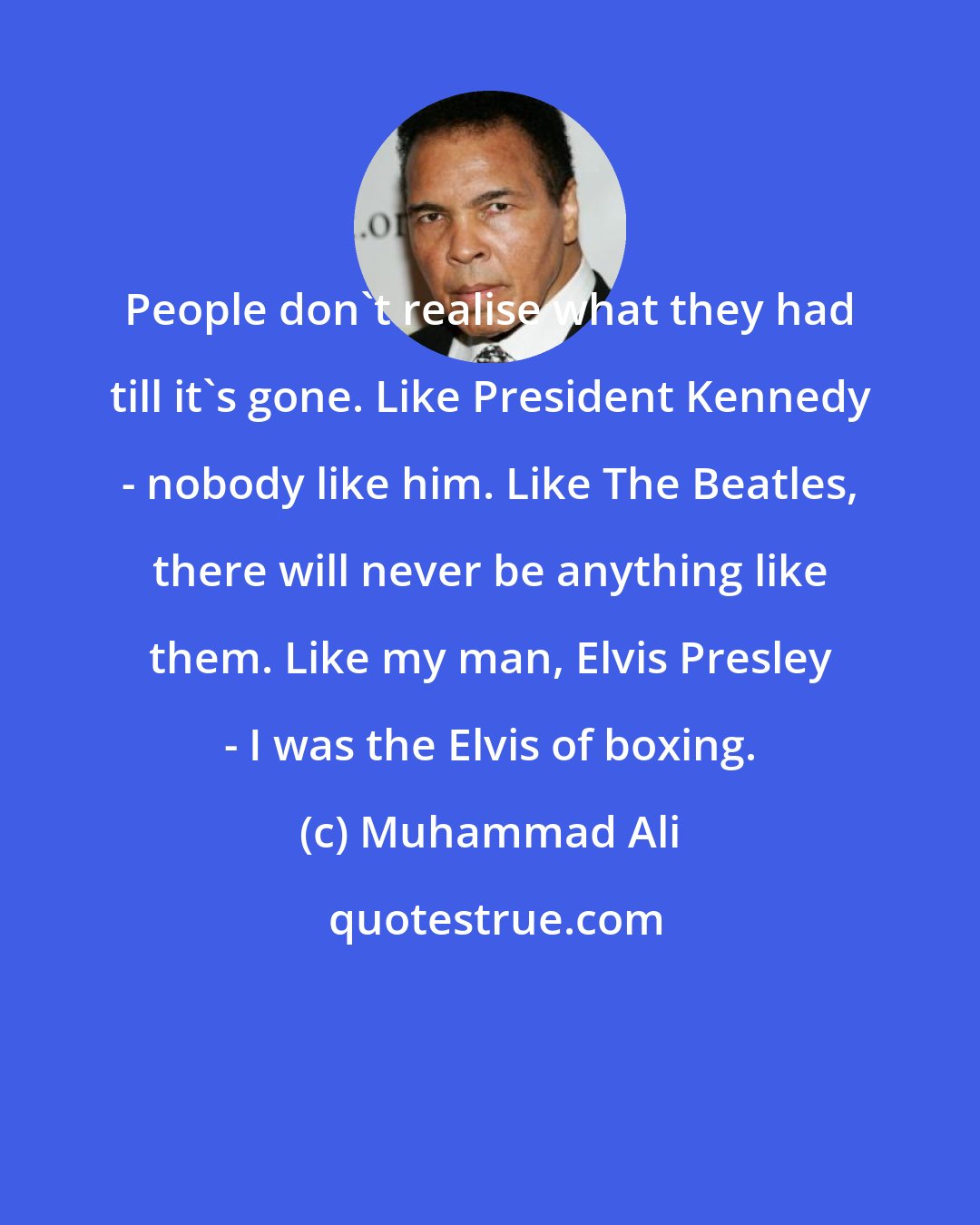 Muhammad Ali: People don't realise what they had till it's gone. Like President Kennedy - nobody like him. Like The Beatles, there will never be anything like them. Like my man, Elvis Presley - I was the Elvis of boxing.
