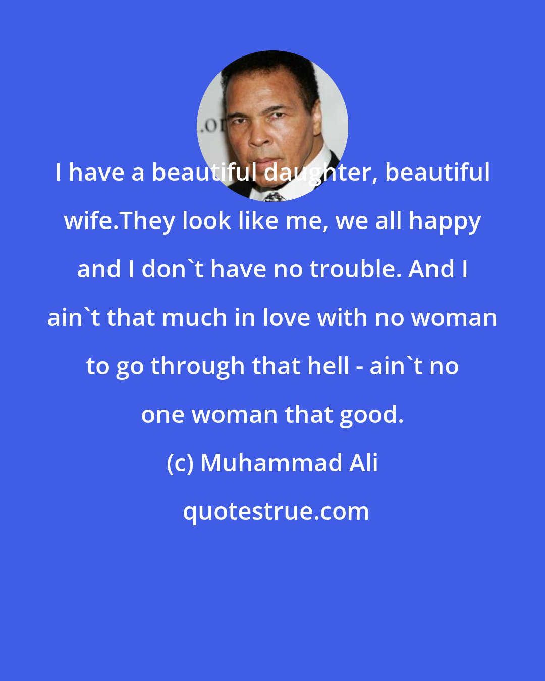 Muhammad Ali: I have a beautiful daughter, beautiful wife.They look like me, we all happy and I don't have no trouble. And I ain't that much in love with no woman to go through that hell - ain't no one woman that good.