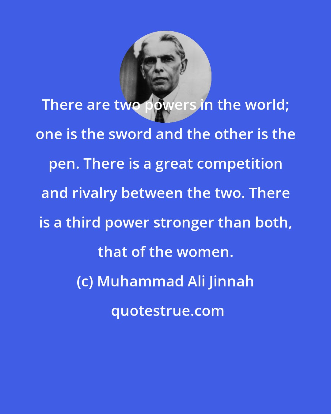 Muhammad Ali Jinnah: There are two powers in the world; one is the sword and the other is the pen. There is a great competition and rivalry between the two. There is a third power stronger than both, that of the women.