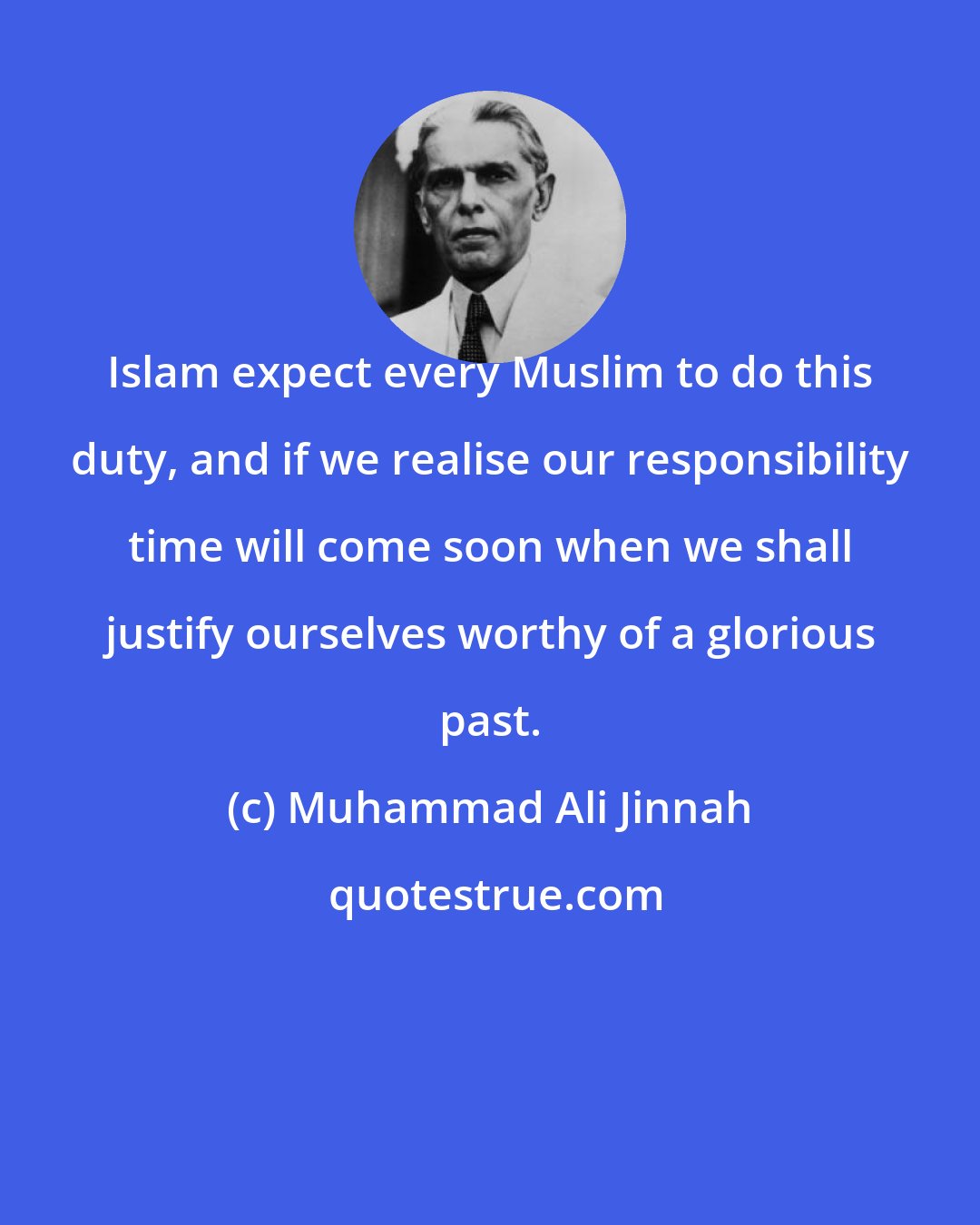 Muhammad Ali Jinnah: Islam expect every Muslim to do this duty, and if we realise our responsibility time will come soon when we shall justify ourselves worthy of a glorious past.
