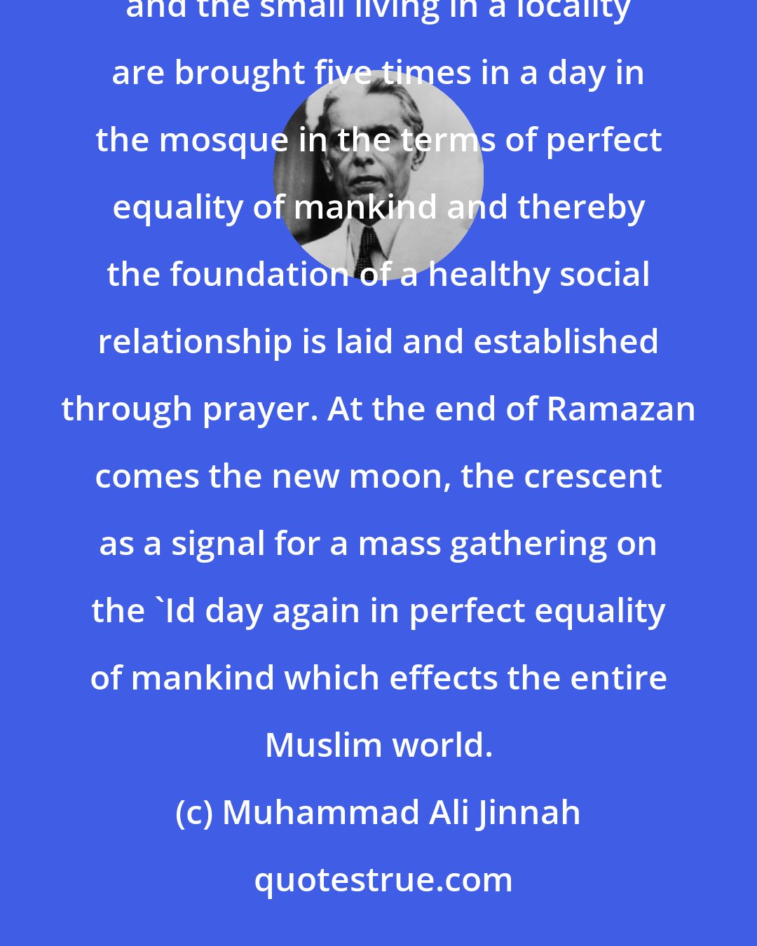 Muhammad Ali Jinnah: Islam lays great emphasis on the social side of things. Every day, the rich and the poor, the great and the small living in a locality are brought five times in a day in the mosque in the terms of perfect equality of mankind and thereby the foundation of a healthy social relationship is laid and established through prayer. At the end of Ramazan comes the new moon, the crescent as a signal for a mass gathering on the 'Id day again in perfect equality of mankind which effects the entire Muslim world.
