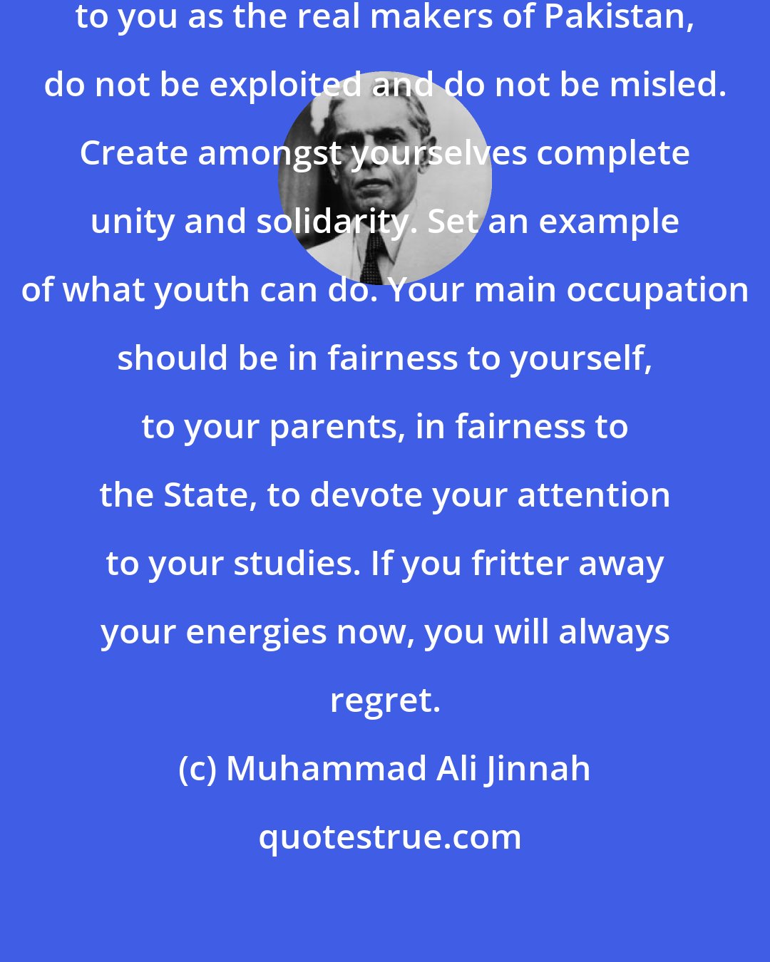 Muhammad Ali Jinnah: My young friends, I look forward to you as the real makers of Pakistan, do not be exploited and do not be misled. Create amongst yourselves complete unity and solidarity. Set an example of what youth can do. Your main occupation should be in fairness to yourself, to your parents, in fairness to the State, to devote your attention to your studies. If you fritter away your energies now, you will always regret.
