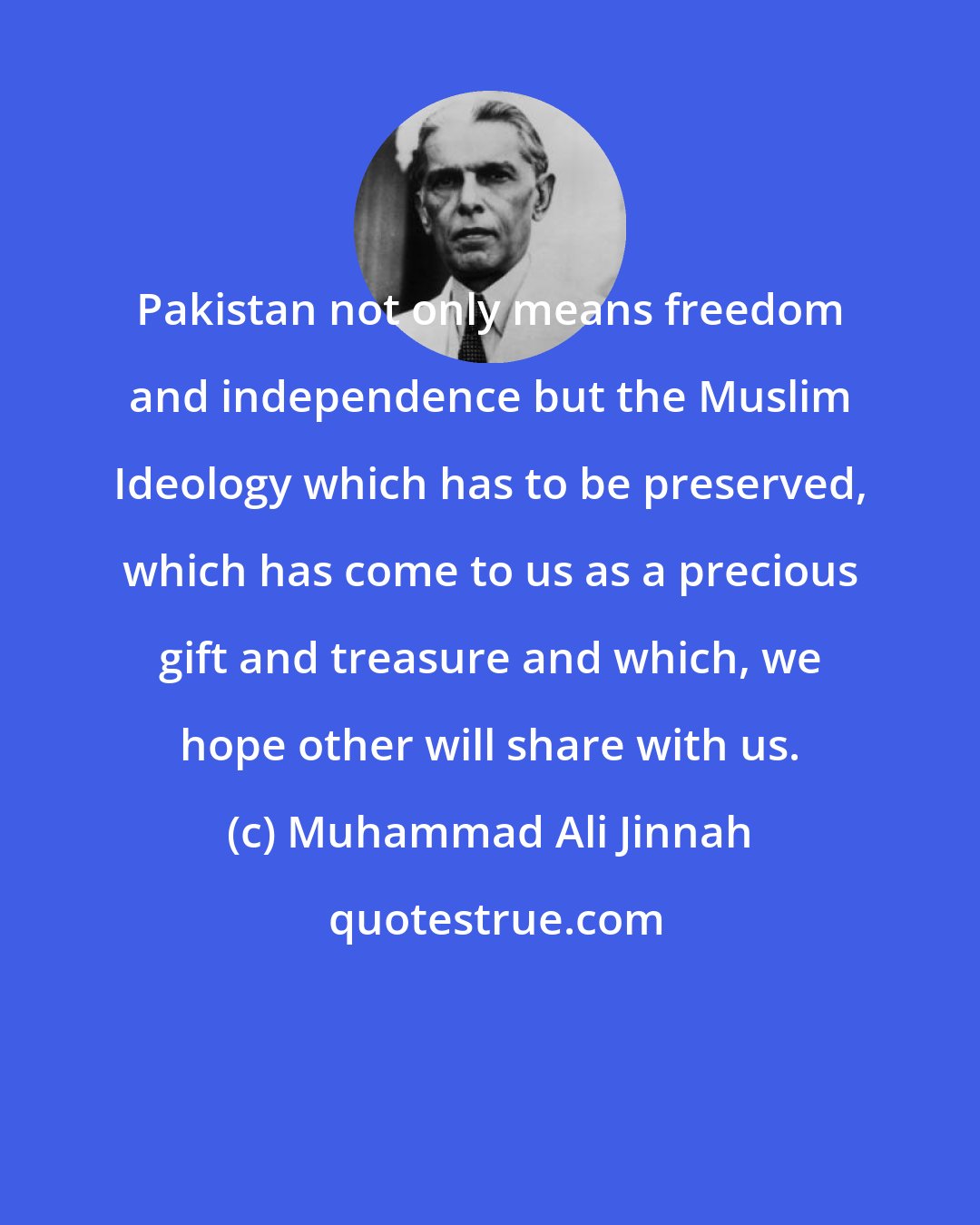 Muhammad Ali Jinnah: Pakistan not only means freedom and independence but the Muslim Ideology which has to be preserved, which has come to us as a precious gift and treasure and which, we hope other will share with us.