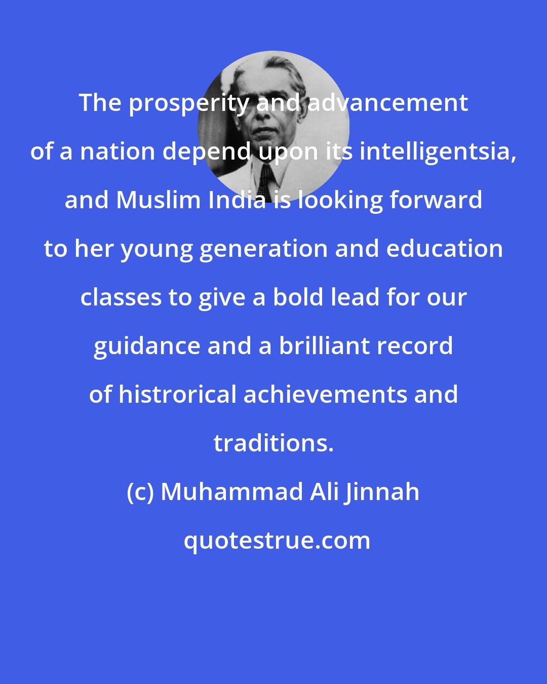 Muhammad Ali Jinnah: The prosperity and advancement of a nation depend upon its intelligentsia, and Muslim India is looking forward to her young generation and education classes to give a bold lead for our guidance and a brilliant record of histrorical achievements and traditions.