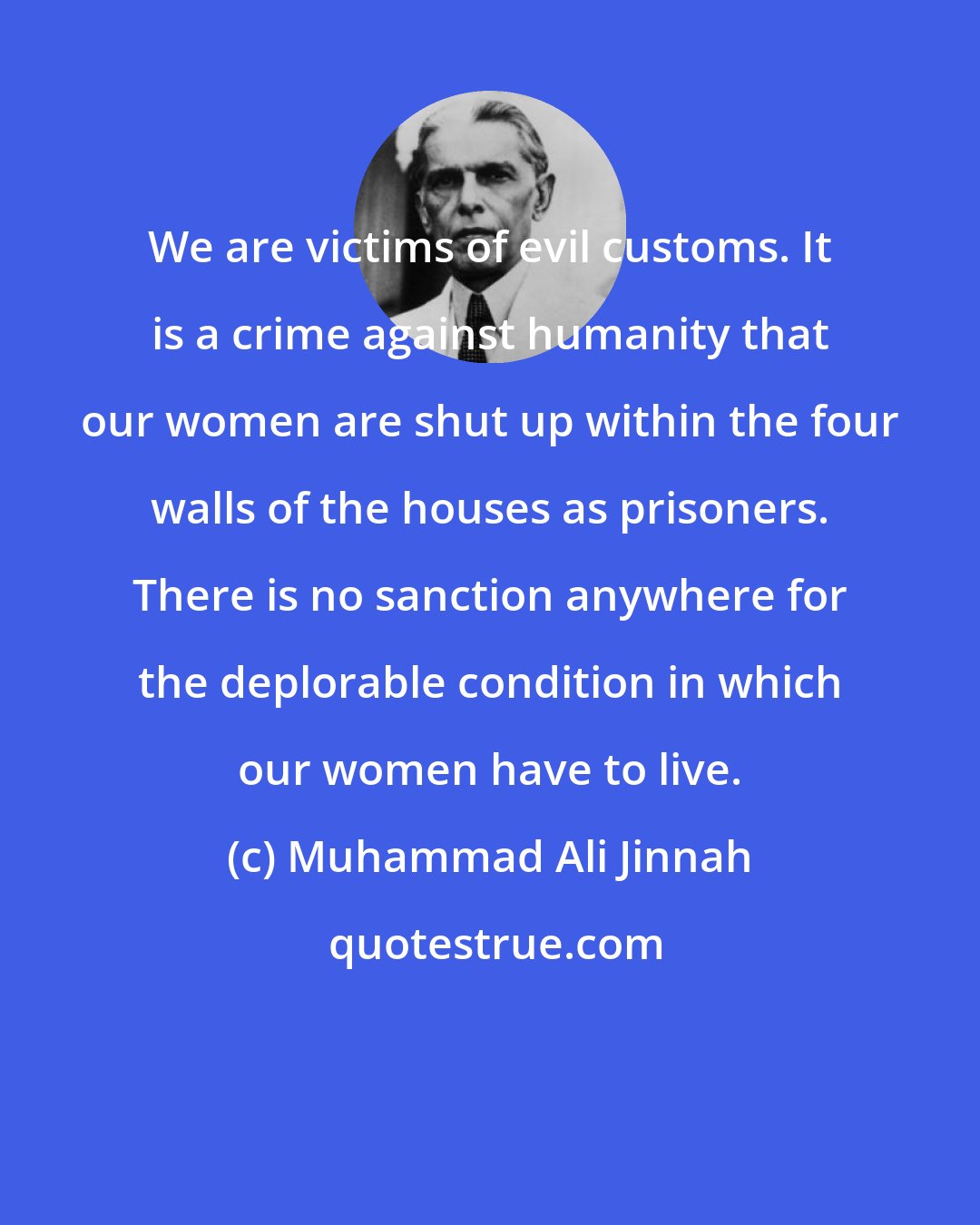 Muhammad Ali Jinnah: We are victims of evil customs. It is a crime against humanity that our women are shut up within the four walls of the houses as prisoners. There is no sanction anywhere for the deplorable condition in which our women have to live.
