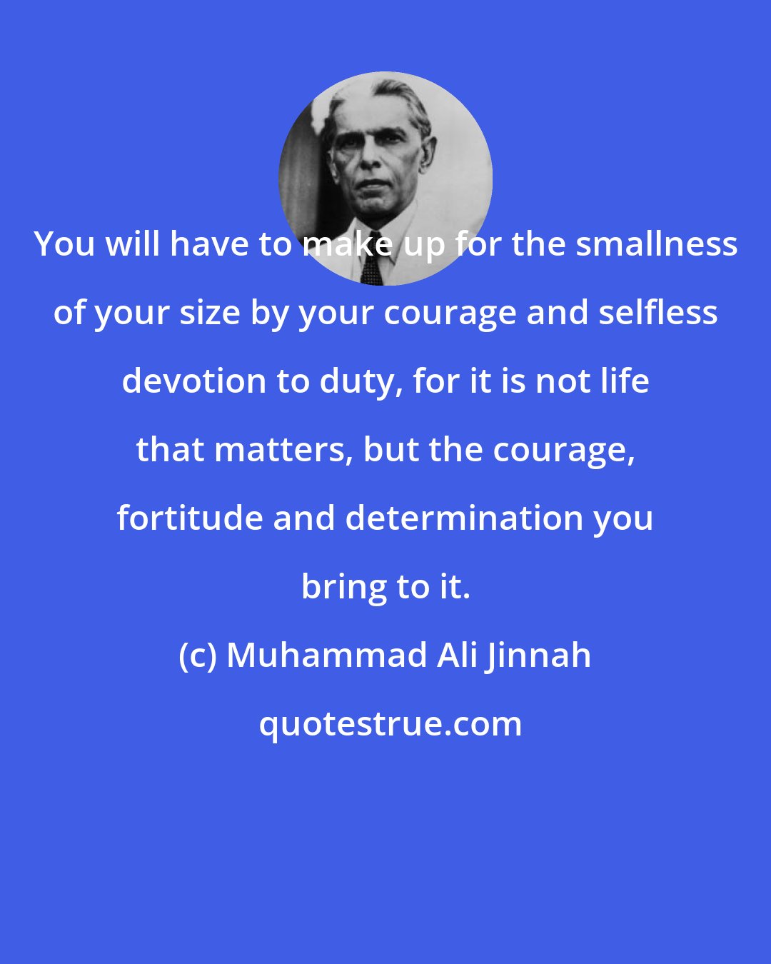 Muhammad Ali Jinnah: You will have to make up for the smallness of your size by your courage and selfless devotion to duty, for it is not life that matters, but the courage, fortitude and determination you bring to it.