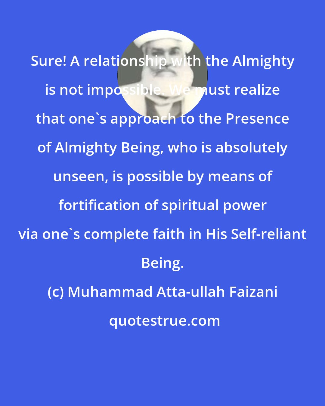 Muhammad Atta-ullah Faizani: Sure! A relationship with the Almighty is not impossible. We must realize that one's approach to the Presence of Almighty Being, who is absolutely unseen, is possible by means of fortification of spiritual power via one's complete faith in His Self-reliant Being.