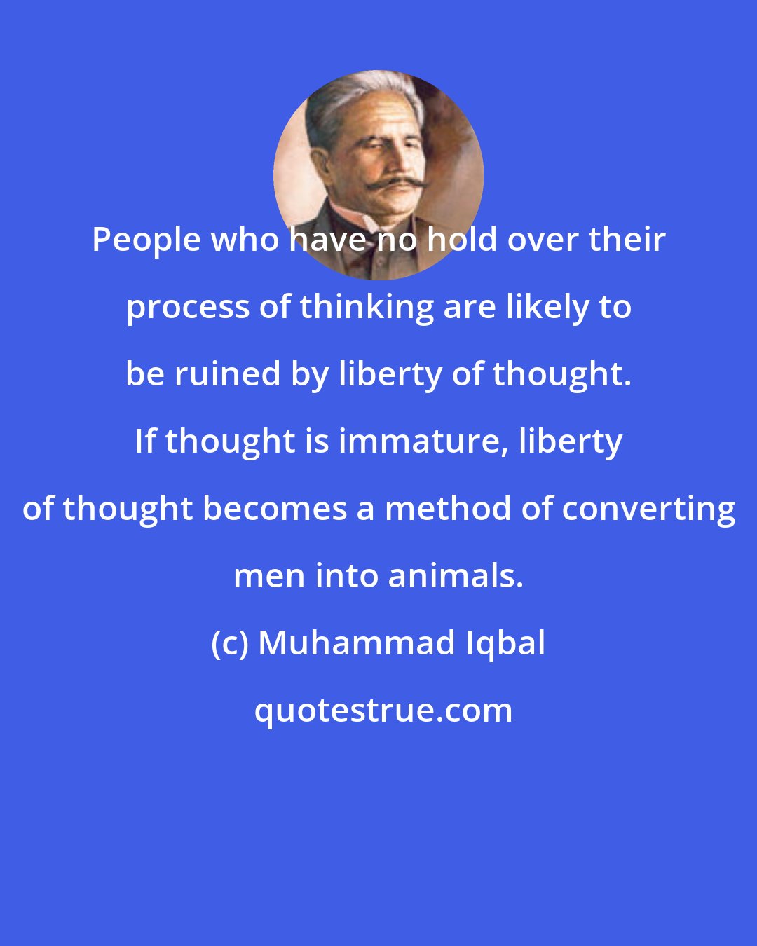 Muhammad Iqbal: People who have no hold over their process of thinking are likely to be ruined by liberty of thought. If thought is immature, liberty of thought becomes a method of converting men into animals.