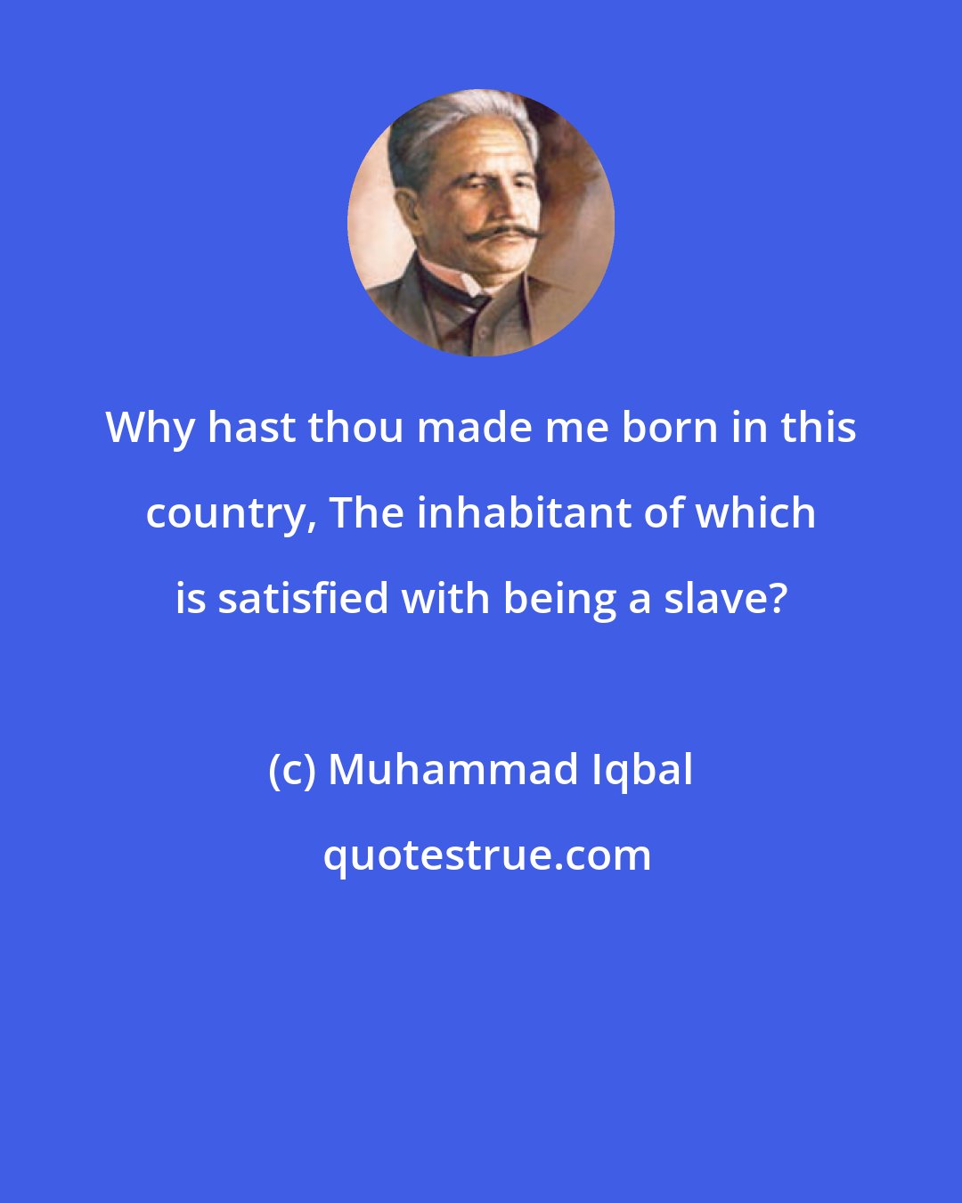 Muhammad Iqbal: Why hast thou made me born in this country, The inhabitant of which is satisfied with being a slave?