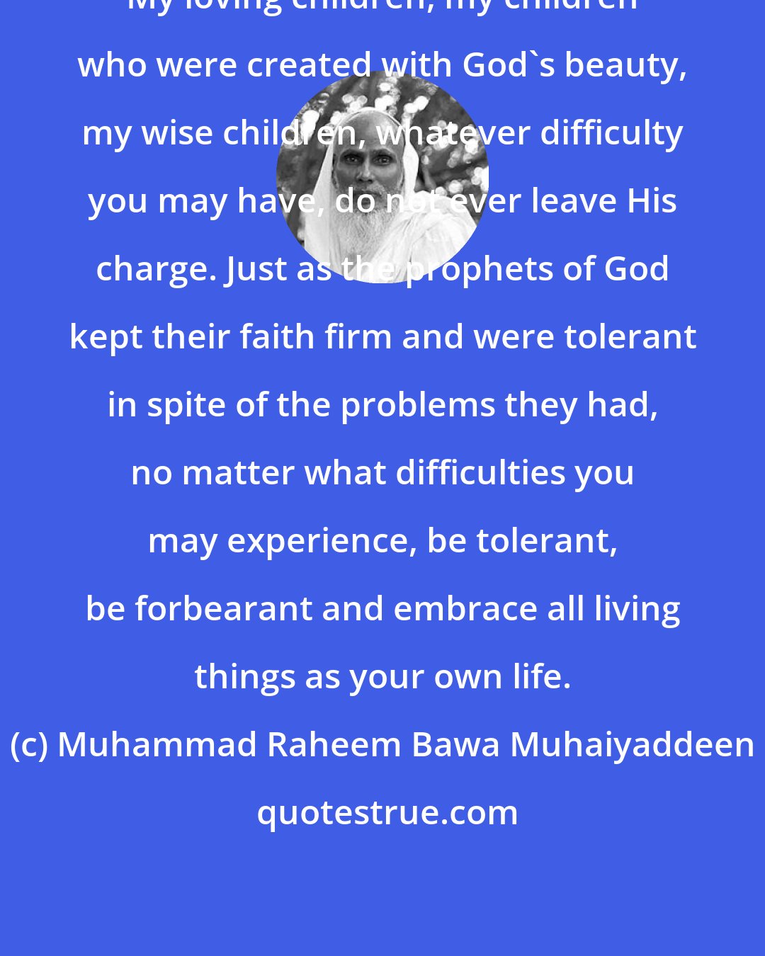 Muhammad Raheem Bawa Muhaiyaddeen: My loving children, my children who were created with God's beauty, my wise children, whatever difficulty you may have, do not ever leave His charge. Just as the prophets of God kept their faith firm and were tolerant in spite of the problems they had, no matter what difficulties you may experience, be tolerant, be forbearant and embrace all living things as your own life.