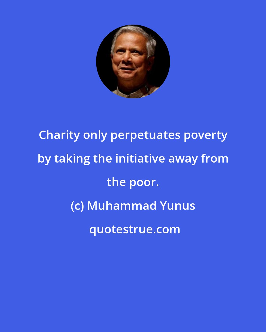 Muhammad Yunus: Charity only perpetuates poverty by taking the initiative away from the poor.