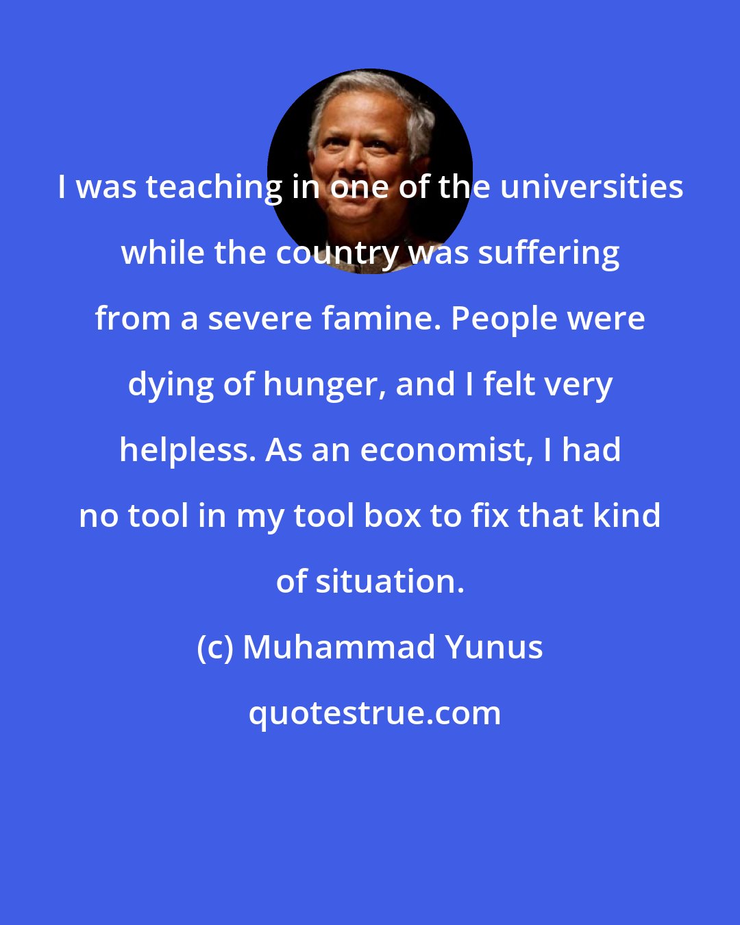 Muhammad Yunus: I was teaching in one of the universities while the country was suffering from a severe famine. People were dying of hunger, and I felt very helpless. As an economist, I had no tool in my tool box to fix that kind of situation.