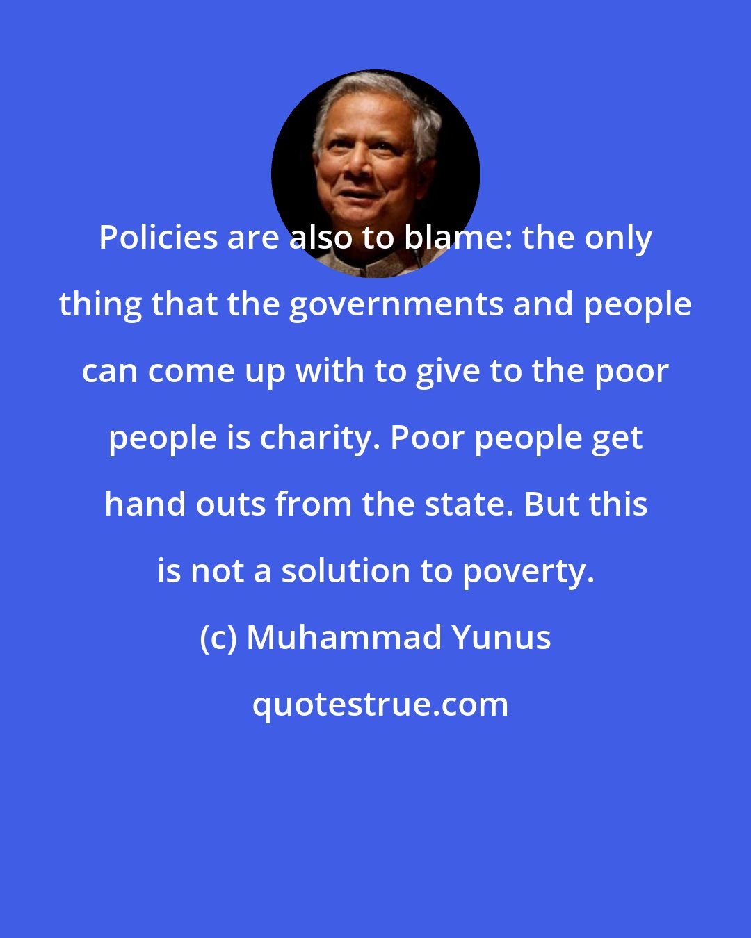 Muhammad Yunus: Policies are also to blame: the only thing that the governments and people can come up with to give to the poor people is charity. Poor people get hand outs from the state. But this is not a solution to poverty.