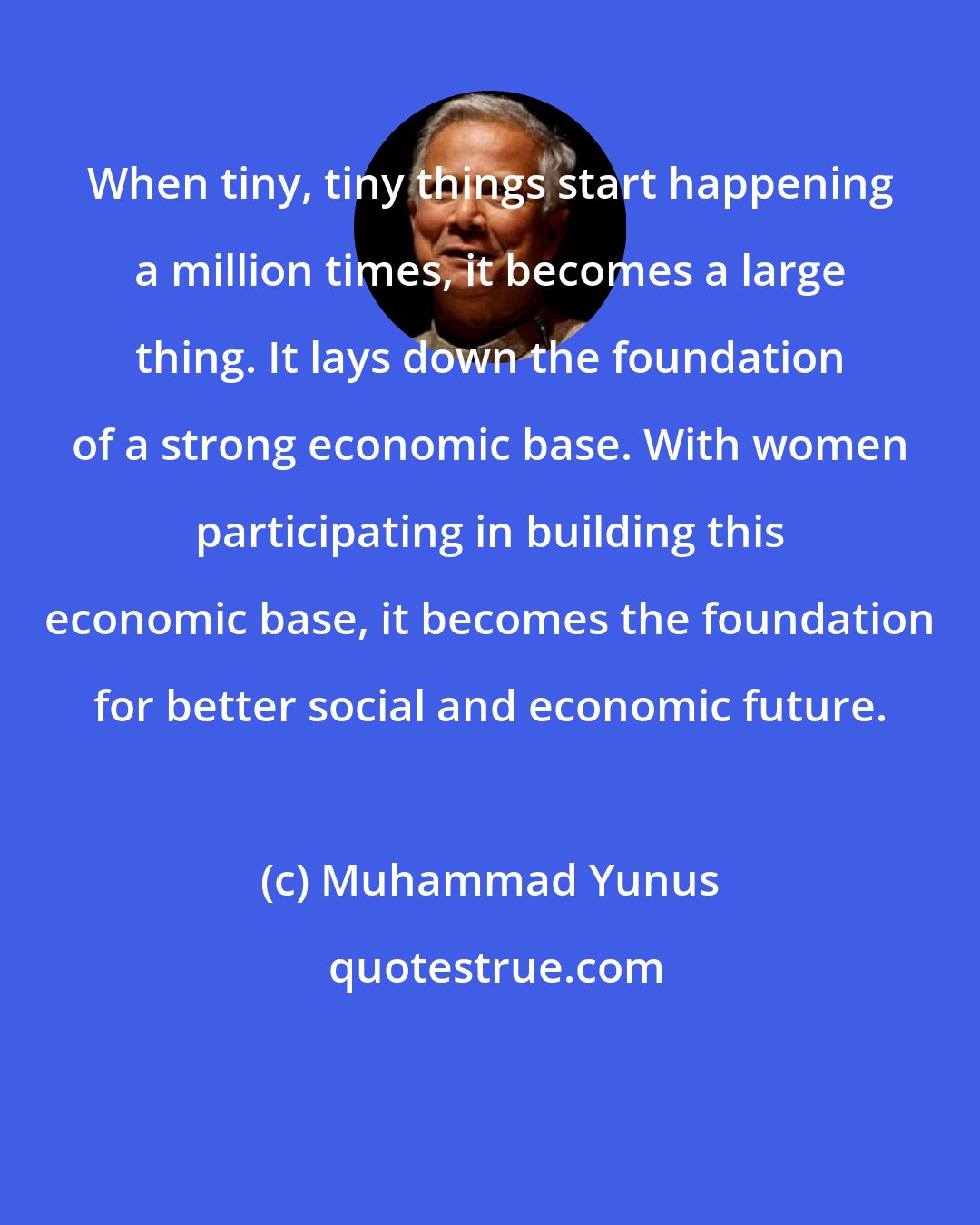 Muhammad Yunus: When tiny, tiny things start happening a million times, it becomes a large thing. It lays down the foundation of a strong economic base. With women participating in building this economic base, it becomes the foundation for better social and economic future.