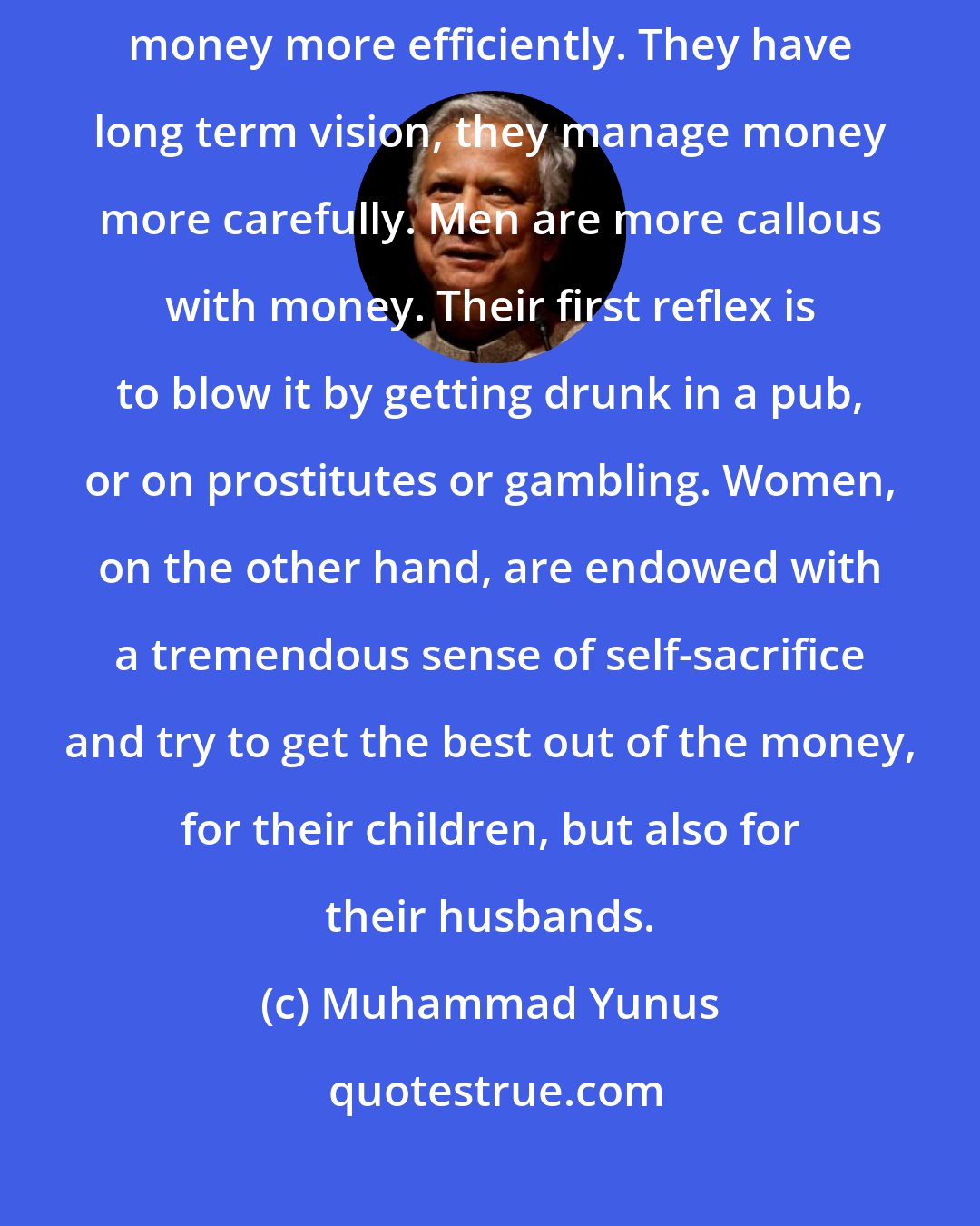 Muhammad Yunus: We certainly noted that when given the opportunity, women handle money more efficiently. They have long term vision, they manage money more carefully. Men are more callous with money. Their first reflex is to blow it by getting drunk in a pub, or on prostitutes or gambling. Women, on the other hand, are endowed with a tremendous sense of self-sacrifice and try to get the best out of the money, for their children, but also for their husbands.