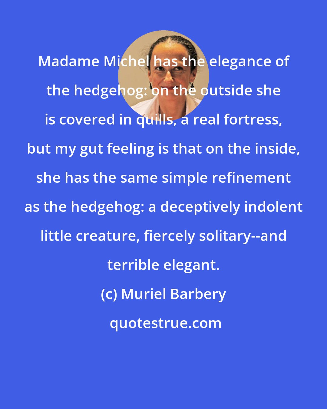 Muriel Barbery: Madame Michel has the elegance of the hedgehog: on the outside she is covered in quills, a real fortress, but my gut feeling is that on the inside, she has the same simple refinement as the hedgehog: a deceptively indolent little creature, fiercely solitary--and terrible elegant.