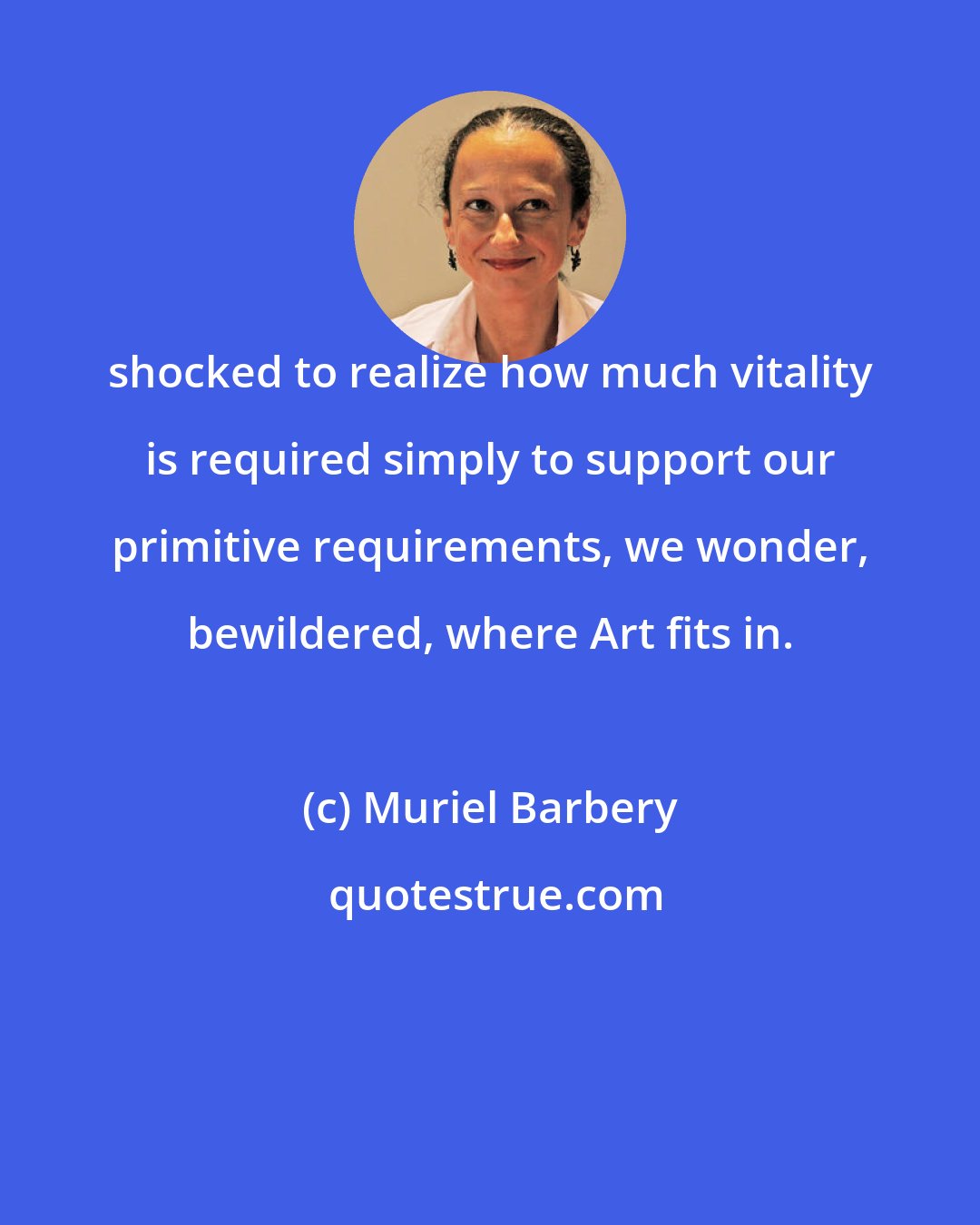 Muriel Barbery: shocked to realize how much vitality is required simply to support our primitive requirements, we wonder, bewildered, where Art fits in.