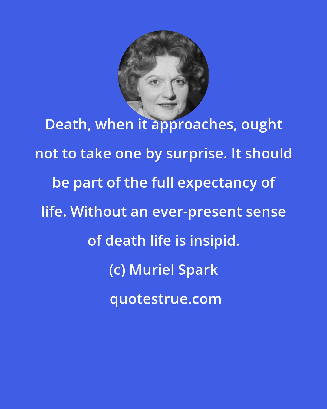 Muriel Spark: Death, when it approaches, ought not to take one by surprise. It should be part of the full expectancy of life. Without an ever-present sense of death life is insipid.