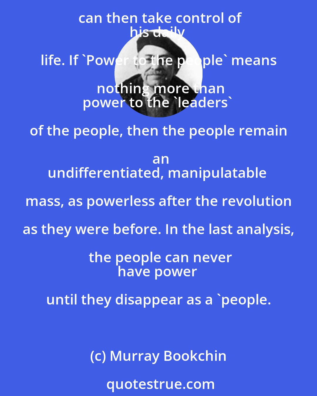Murray Bookchin: Power to the people' can only
be put into practice when the power exercised by social elites is
dissolved into the people. Each individual can then take control of
his daily life. If 'Power to the people' means nothing more than
power to the 'leaders' of the people, then the people remain an
undifferentiated, manipulatable mass, as powerless after the revolution as they were before. In the last analysis, the people can never
have power until they disappear as a 'people.