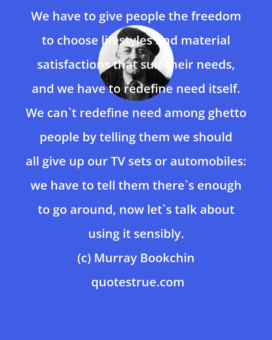 Murray Bookchin: We have to give people the freedom to choose lifestyles and material satisfactions that suit their needs, and we have to redefine need itself. We can't redefine need among ghetto people by telling them we should all give up our TV sets or automobiles: we have to tell them there's enough to go around, now let's talk about using it sensibly.