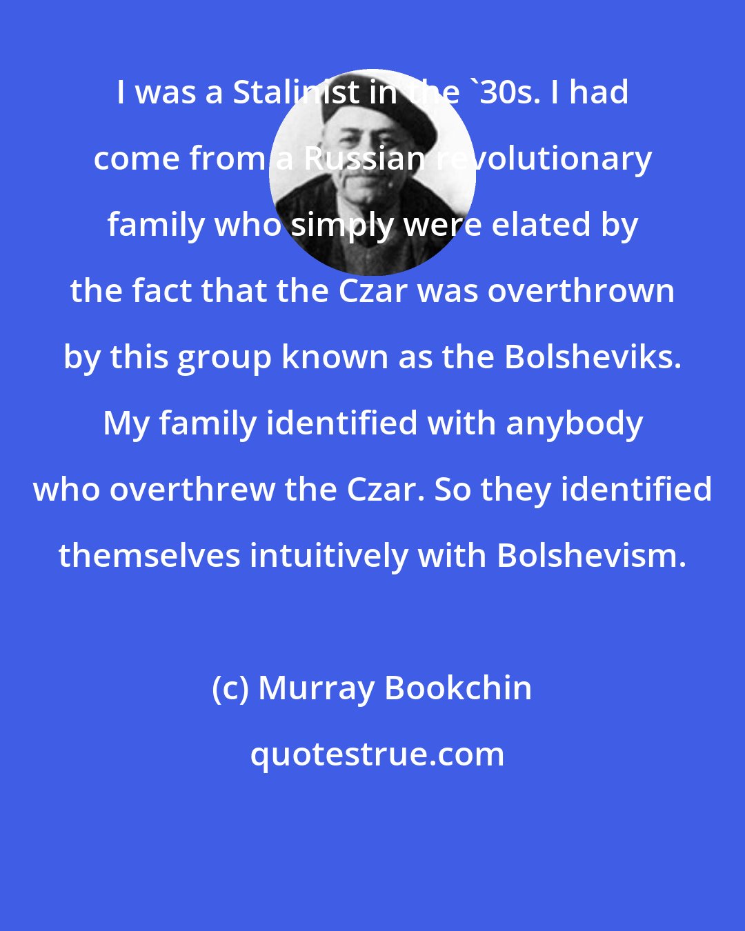 Murray Bookchin: I was a Stalinist in the '30s. I had come from a Russian revolutionary family who simply were elated by the fact that the Czar was overthrown by this group known as the Bolsheviks. My family identified with anybody who overthrew the Czar. So they identified themselves intuitively with Bolshevism.