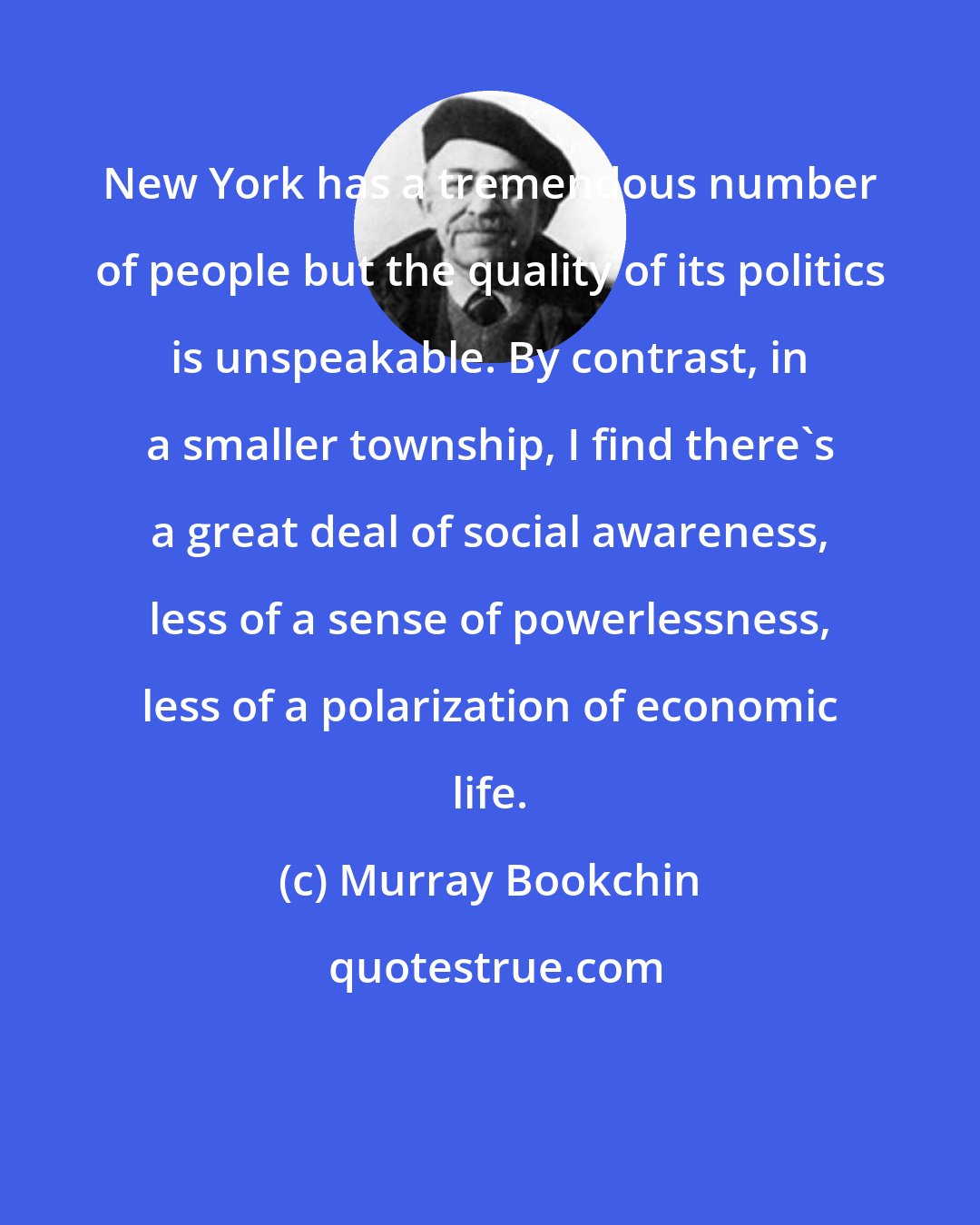 Murray Bookchin: New York has a tremendous number of people but the quality of its politics is unspeakable. By contrast, in a smaller township, I find there's a great deal of social awareness, less of a sense of powerlessness, less of a polarization of economic life.