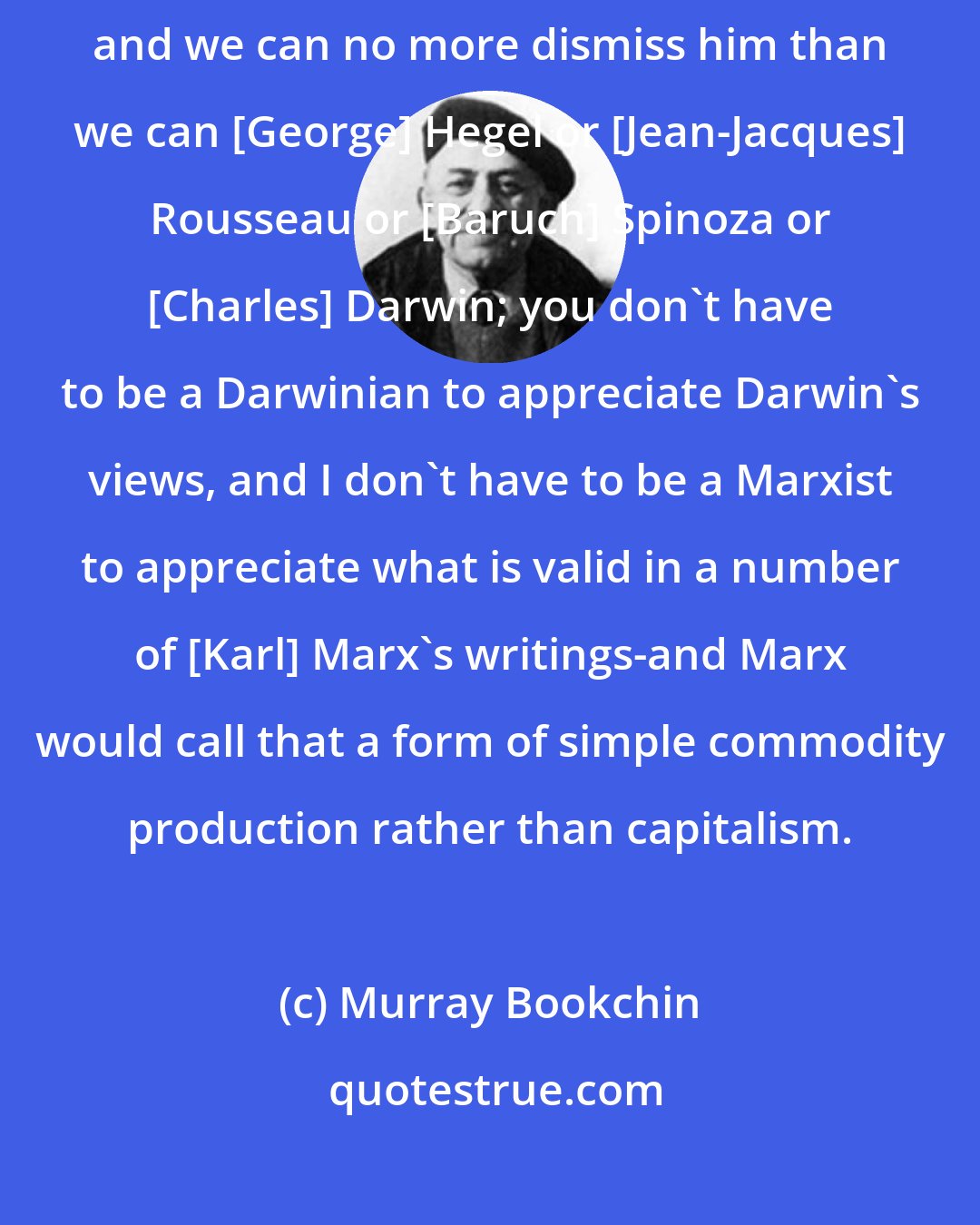 Murray Bookchin: There's a sense in which Marx does contribute to the fund of human knowledge, and we can no more dismiss him than we can [George] Hegel or [Jean-Jacques] Rousseau or [Baruch] Spinoza or [Charles] Darwin; you don't have to be a Darwinian to appreciate Darwin's views, and I don't have to be a Marxist to appreciate what is valid in a number of [Karl] Marx's writings-and Marx would call that a form of simple commodity production rather than capitalism.